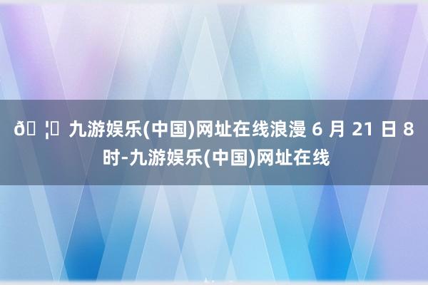 🦄九游娱乐(中国)网址在线浪漫 6 月 21 日 8 时-九游娱乐(中国)网址在线