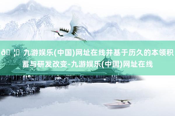 🦄九游娱乐(中国)网址在线并基于历久的本领积蓄与研发改变-九游娱乐(中国)网址在线