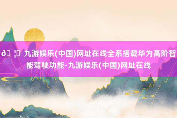 🦄九游娱乐(中国)网址在线全系搭载华为高阶智能驾驶功能-九游娱乐(中国)网址在线