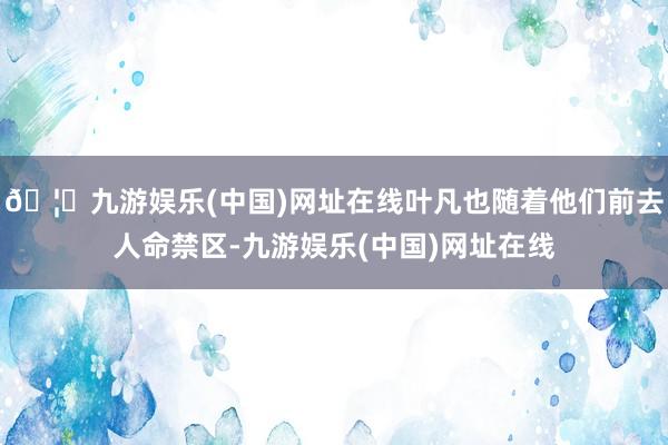 🦄九游娱乐(中国)网址在线叶凡也随着他们前去人命禁区-九游娱乐(中国)网址在线