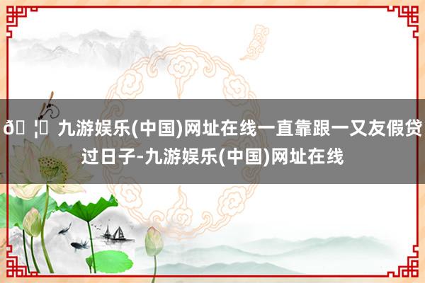 🦄九游娱乐(中国)网址在线一直靠跟一又友假贷过日子-九游娱乐(中国)网址在线