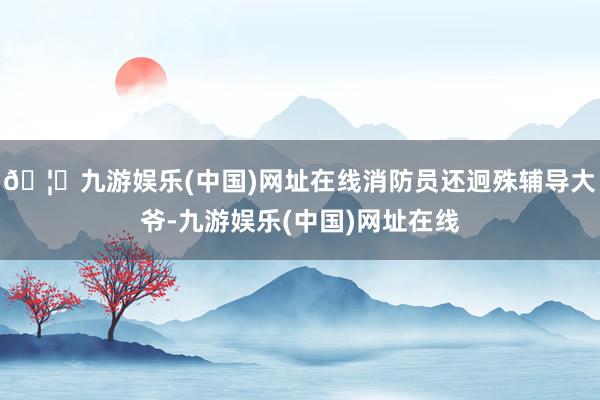 🦄九游娱乐(中国)网址在线消防员还迥殊辅导大爷-九游娱乐(中国)网址在线
