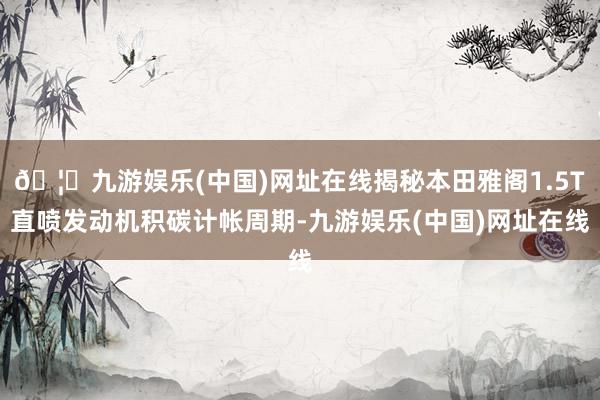 🦄九游娱乐(中国)网址在线揭秘本田雅阁1.5T直喷发动机积碳计帐周期-九游娱乐(中国)网址在线
