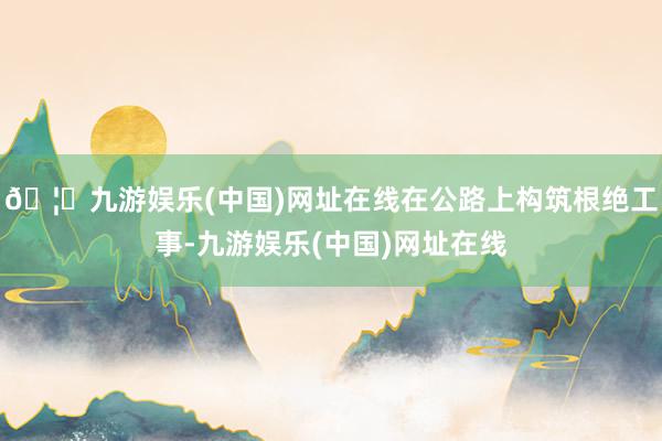 🦄九游娱乐(中国)网址在线在公路上构筑根绝工事-九游娱乐(中国)网址在线