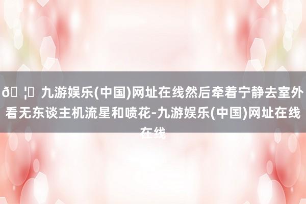 🦄九游娱乐(中国)网址在线然后牵着宁静去室外看无东谈主机流星和喷花-九游娱乐(中国)网址在线