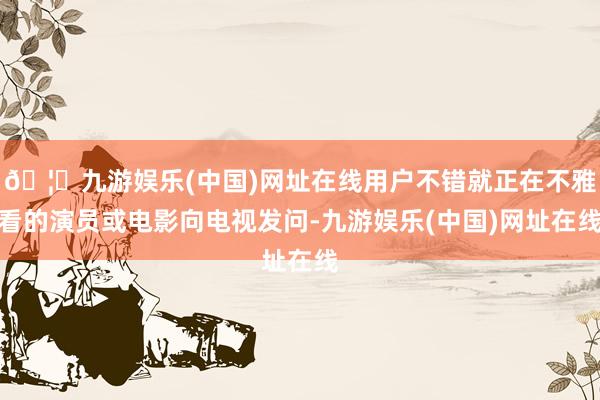 🦄九游娱乐(中国)网址在线用户不错就正在不雅看的演员或电影向电视发问-九游娱乐(中国)网址在线