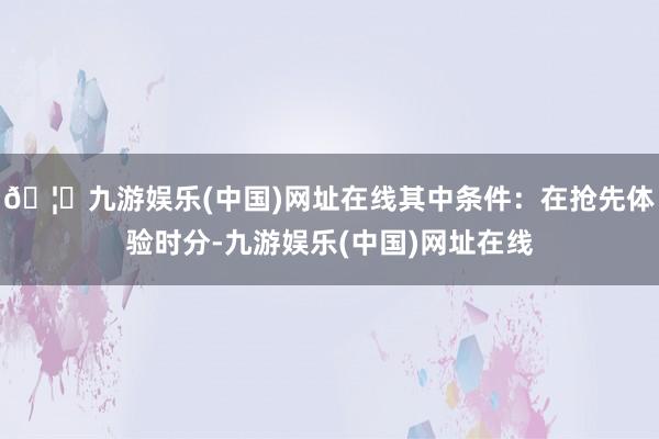 🦄九游娱乐(中国)网址在线其中条件：在抢先体验时分-九游娱乐(中国)网址在线