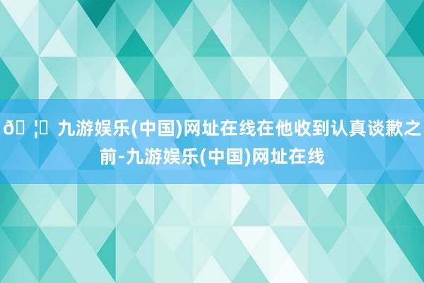 🦄九游娱乐(中国)网址在线在他收到认真谈歉之前-九游娱乐(中国)网址在线