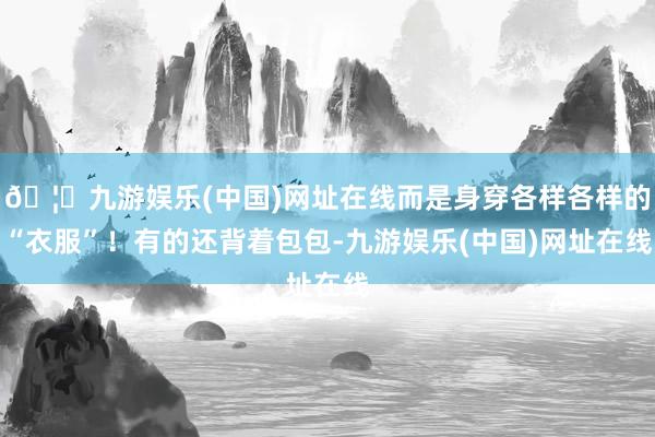 🦄九游娱乐(中国)网址在线而是身穿各样各样的“衣服”！有的还背着包包-九游娱乐(中国)网址在线