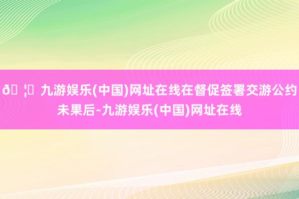 🦄九游娱乐(中国)网址在线在督促签署交游公约未果后-九游娱乐(中国)网址在线