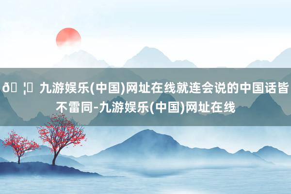 🦄九游娱乐(中国)网址在线就连会说的中国话皆不雷同-九游娱乐(中国)网址在线