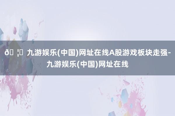 🦄九游娱乐(中国)网址在线A股游戏板块走强-九游娱乐(中国)网址在线