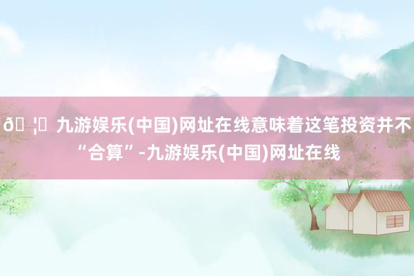 🦄九游娱乐(中国)网址在线意味着这笔投资并不“合算”-九游娱乐(中国)网址在线