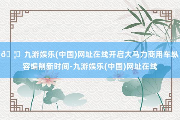 🦄九游娱乐(中国)网址在线开启大马力商用车纵容编削新时间-九游娱乐(中国)网址在线