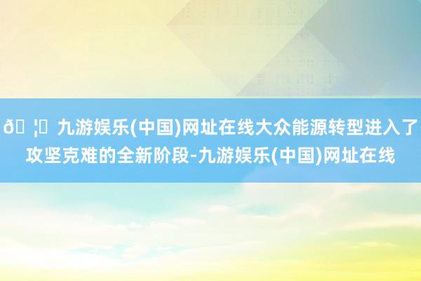 🦄九游娱乐(中国)网址在线大众能源转型进入了攻坚克难的全新阶段-九游娱乐(中国)网址在线