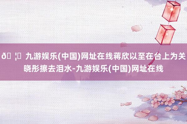 🦄九游娱乐(中国)网址在线蒋欣以至在台上为关晓彤擦去泪水-九游娱乐(中国)网址在线