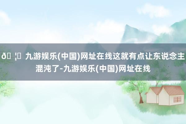 🦄九游娱乐(中国)网址在线这就有点让东说念主混沌了-九游娱乐(中国)网址在线
