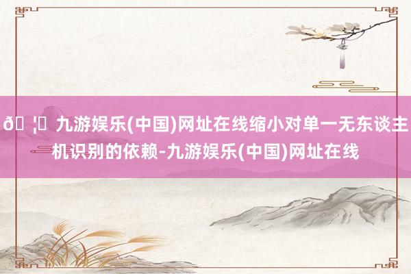 🦄九游娱乐(中国)网址在线缩小对单一无东谈主机识别的依赖-九游娱乐(中国)网址在线