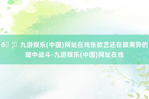 🦄九游娱乐(中国)网址在线张歆艺还在跟离异的暗中战斗-九游娱乐(中国)网址在线
