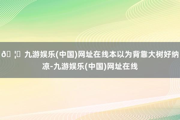 🦄九游娱乐(中国)网址在线本以为背靠大树好纳凉-九游娱乐(中国)网址在线