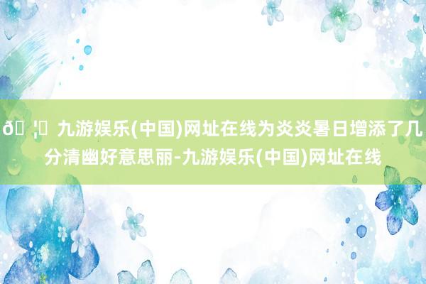🦄九游娱乐(中国)网址在线为炎炎暑日增添了几分清幽好意思丽-九游娱乐(中国)网址在线