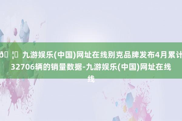 🦄九游娱乐(中国)网址在线别克品牌发布4月累计32706辆的销量数据-九游娱乐(中国)网址在线