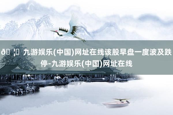 🦄九游娱乐(中国)网址在线该股早盘一度波及跌停-九游娱乐(中国)网址在线