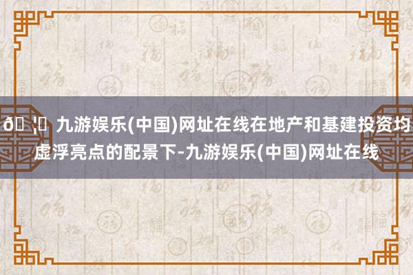 🦄九游娱乐(中国)网址在线在地产和基建投资均虚浮亮点的配景下-九游娱乐(中国)网址在线
