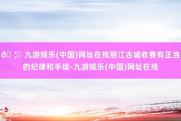 🦄九游娱乐(中国)网址在线丽江古城收费有正当的纪律和手续-九游娱乐(中国)网址在线