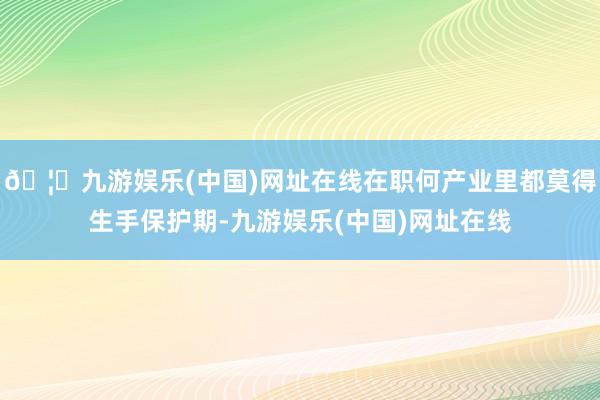 🦄九游娱乐(中国)网址在线在职何产业里都莫得生手保护期-九游娱乐(中国)网址在线