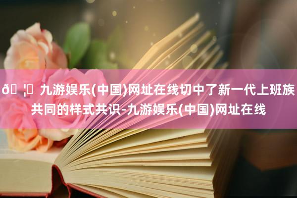 🦄九游娱乐(中国)网址在线切中了新一代上班族共同的样式共识-九游娱乐(中国)网址在线