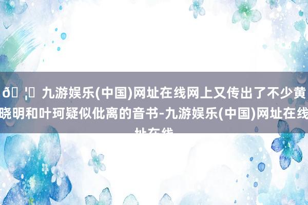 🦄九游娱乐(中国)网址在线网上又传出了不少黄晓明和叶珂疑似仳离的音书-九游娱乐(中国)网址在线