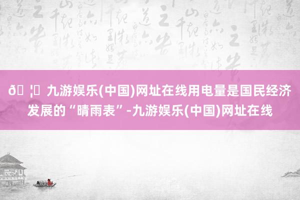 🦄九游娱乐(中国)网址在线　　用电量是国民经济发展的“晴雨表”-九游娱乐(中国)网址在线