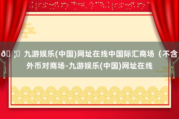 🦄九游娱乐(中国)网址在线中国际汇商场（不含外币对商场-九游娱乐(中国)网址在线