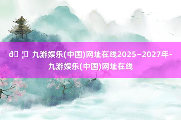 🦄九游娱乐(中国)网址在线2025—2027年-九游娱乐(中国)网址在线