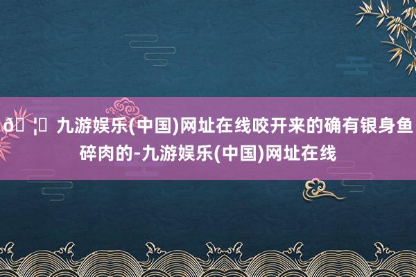 🦄九游娱乐(中国)网址在线咬开来的确有银身鱼碎肉的-九游娱乐(中国)网址在线