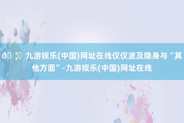 🦄九游娱乐(中国)网址在线仅仅波及隐身与“其他方面”-九游娱乐(中国)网址在线