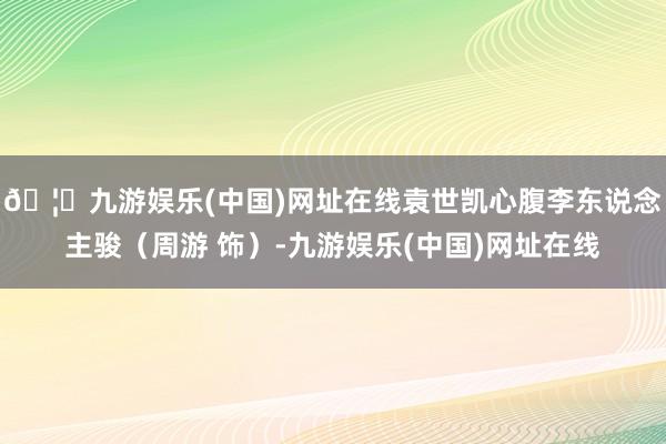 🦄九游娱乐(中国)网址在线袁世凯心腹李东说念主骏（周游 饰）-九游娱乐(中国)网址在线