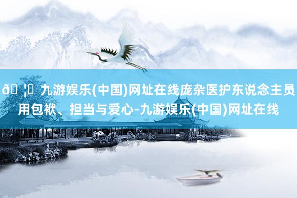 🦄九游娱乐(中国)网址在线庞杂医护东说念主员用包袱、担当与爱心-九游娱乐(中国)网址在线