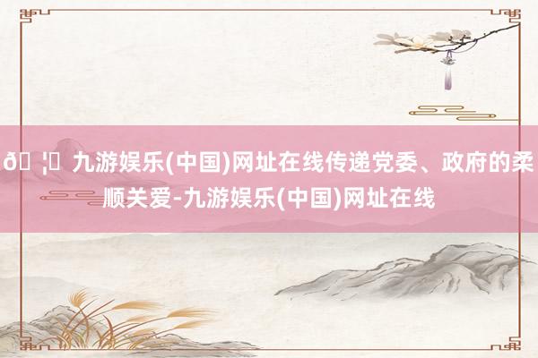 🦄九游娱乐(中国)网址在线传递党委、政府的柔顺关爱-九游娱乐(中国)网址在线