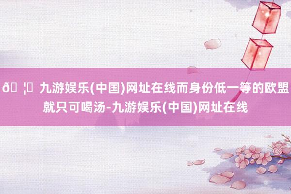 🦄九游娱乐(中国)网址在线而身份低一等的欧盟就只可喝汤-九游娱乐(中国)网址在线