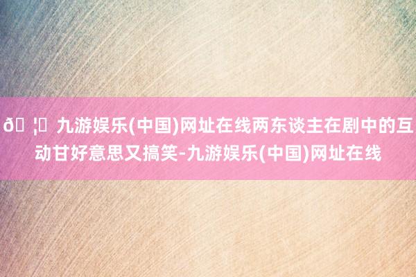🦄九游娱乐(中国)网址在线两东谈主在剧中的互动甘好意思又搞笑-九游娱乐(中国)网址在线