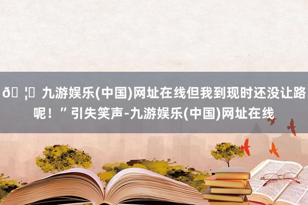 🦄九游娱乐(中国)网址在线但我到现时还没让路呢！”引失笑声-九游娱乐(中国)网址在线