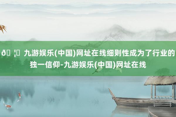 🦄九游娱乐(中国)网址在线细则性成为了行业的独一信仰-九游娱乐(中国)网址在线