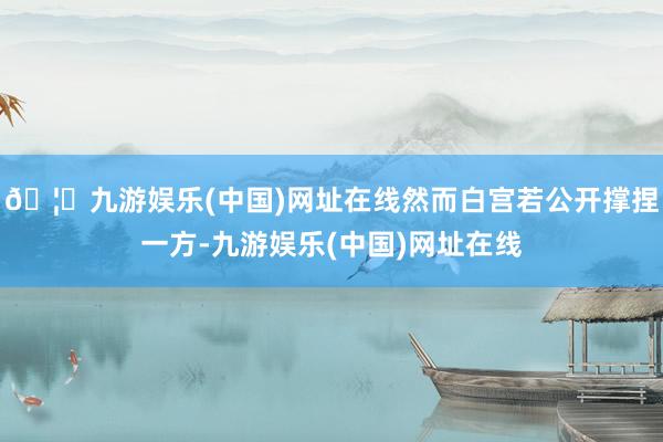 🦄九游娱乐(中国)网址在线然而白宫若公开撑捏一方-九游娱乐(中国)网址在线