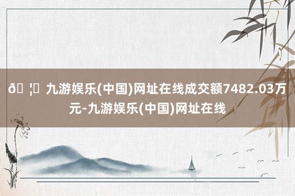 🦄九游娱乐(中国)网址在线成交额7482.03万元-九游娱乐(中国)网址在线