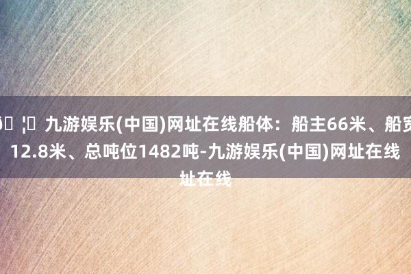 🦄九游娱乐(中国)网址在线船体：船主66米、船宽12.8米、总吨位1482吨-九游娱乐(中国)网址在线