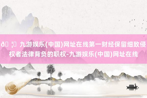 🦄九游娱乐(中国)网址在线第一财经保留细致侵权者法律背负的职权-九游娱乐(中国)网址在线