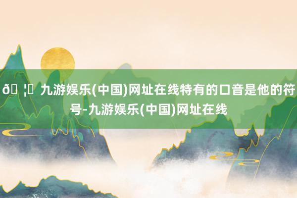 🦄九游娱乐(中国)网址在线特有的口音是他的符号-九游娱乐(中国)网址在线