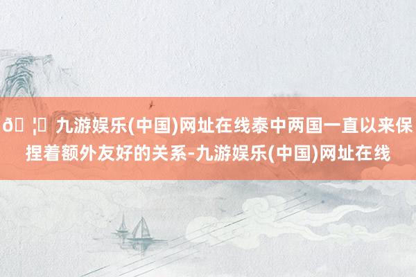 🦄九游娱乐(中国)网址在线泰中两国一直以来保捏着额外友好的关系-九游娱乐(中国)网址在线